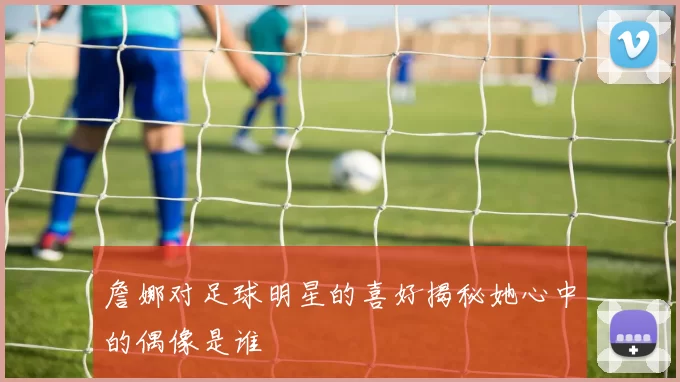 詹娜对足球明星的喜好揭秘她心中的偶像是谁