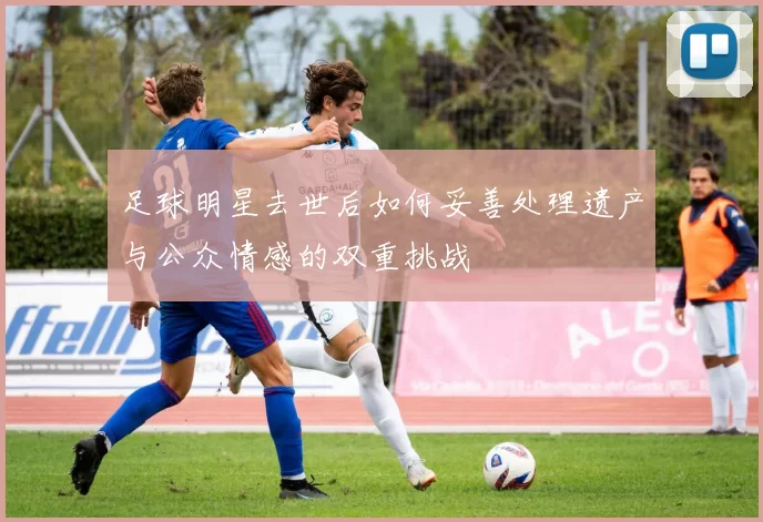 足球明星去世后如何妥善处理遗产与公众情感的双重挑战
