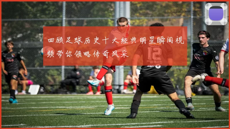 回顾足球历史十大经典明星瞬间视频带你领略传奇风采