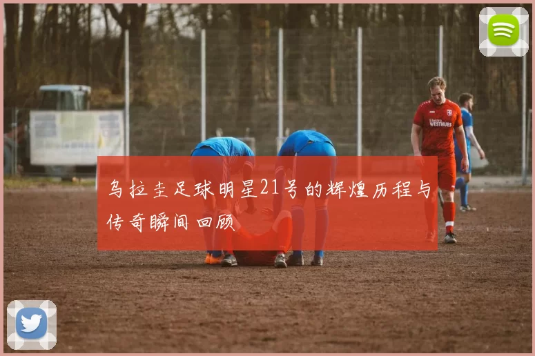 乌拉圭足球明星21号的辉煌历程与传奇瞬间回顾