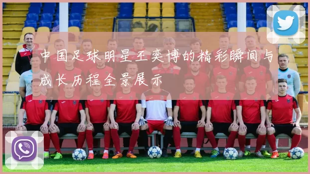 中国足球明星王奕博的精彩瞬间与成长历程全景展示