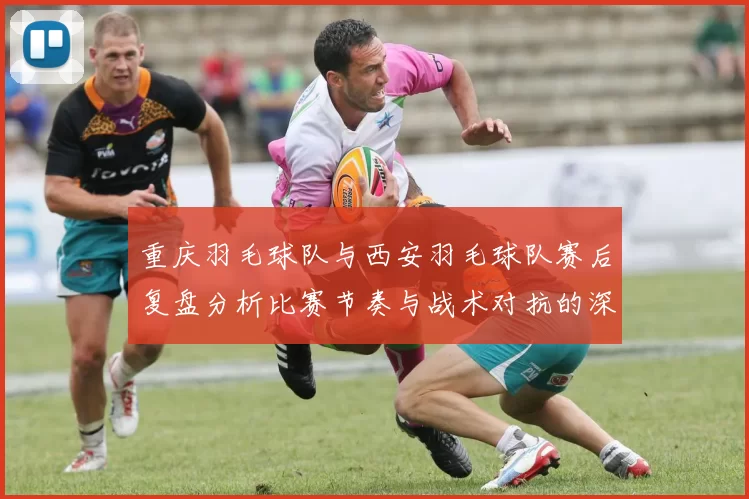 重庆羽毛球队与西安羽毛球队赛后复盘分析比赛节奏与战术对抗的深度剖析
