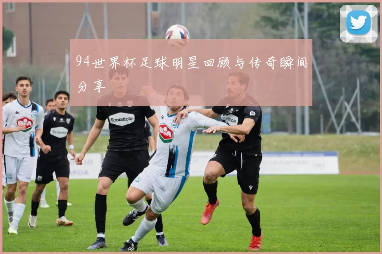 94世界杯足球明星回顾与传奇瞬间分享