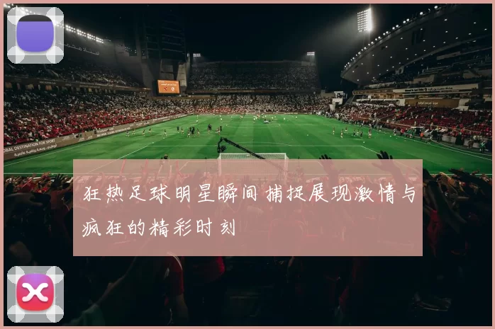 狂热足球明星瞬间捕捉展现激情与疯狂的精彩时刻