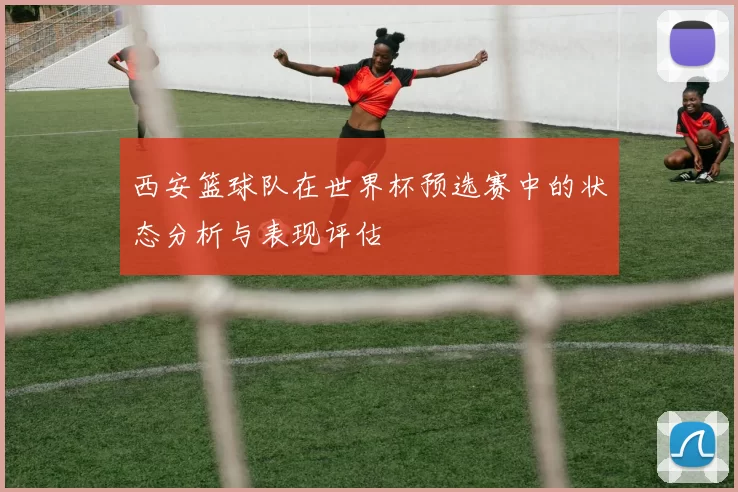 西安篮球队在世界杯预选赛中的状态分析与表现评估