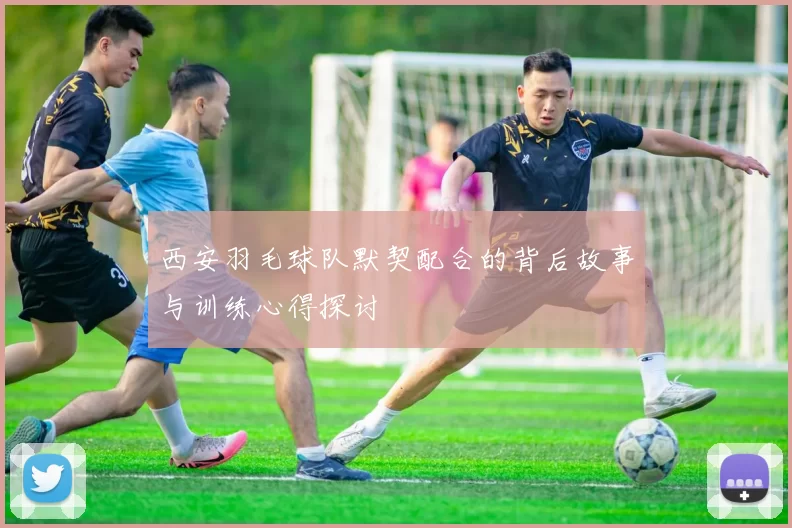 西安羽毛球队默契配合的背后故事与训练心得探讨