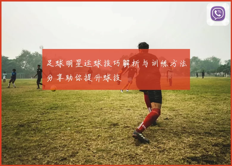 足球明星运球技巧解析与训练方法分享助你提升球技