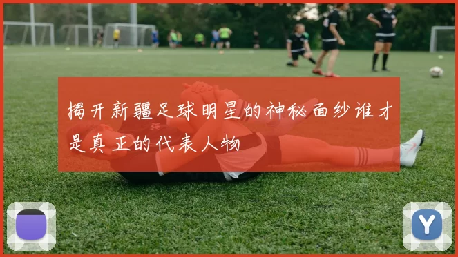 揭开新疆足球明星的神秘面纱谁才是真正的代表人物