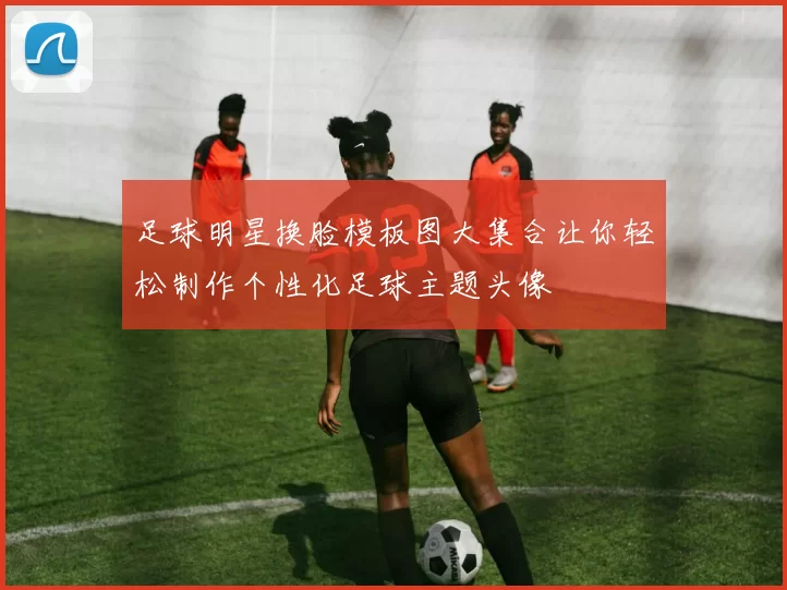 足球明星换脸模板图大集合让你轻松制作个性化足球主题头像
