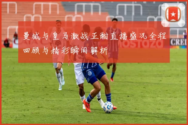 曼城与皇马激战正酣直播盛况全程回顾与精彩瞬间解析