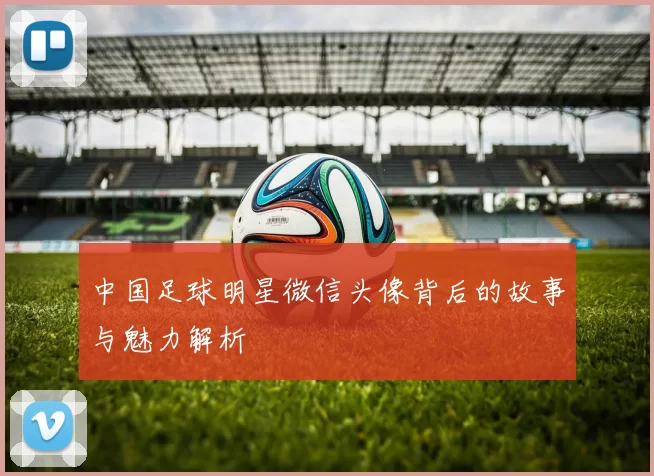 中国足球明星微信头像背后的故事与魅力解析