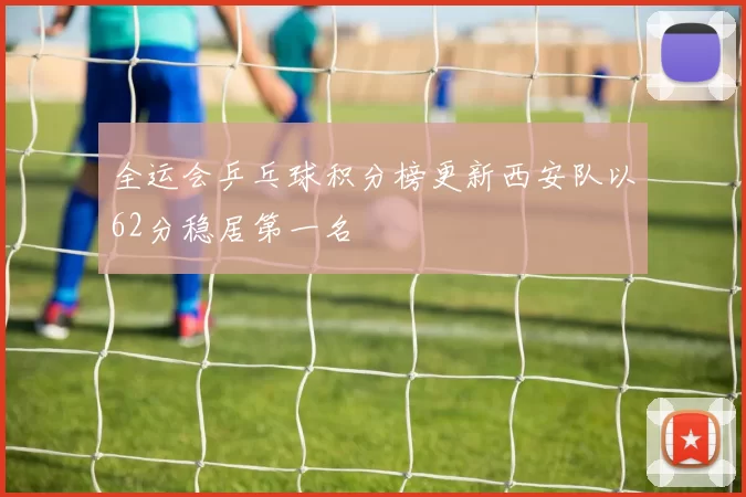 全运会乒乓球积分榜更新西安队以62分稳居第一名