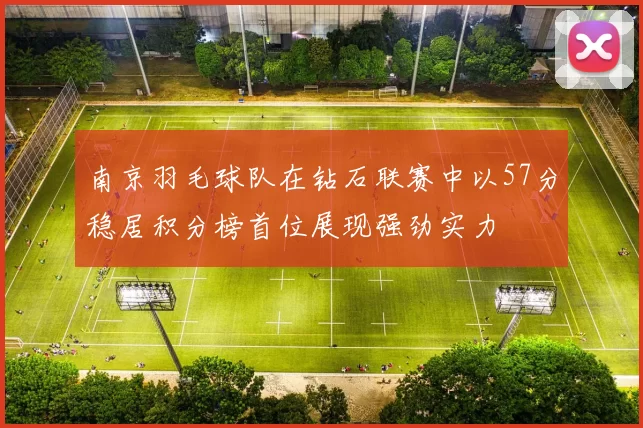 南京羽毛球队在钻石联赛中以57分稳居积分榜首位展现强劲实力