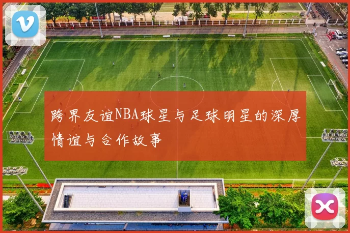 跨界友谊NBA球星与足球明星的深厚情谊与合作故事