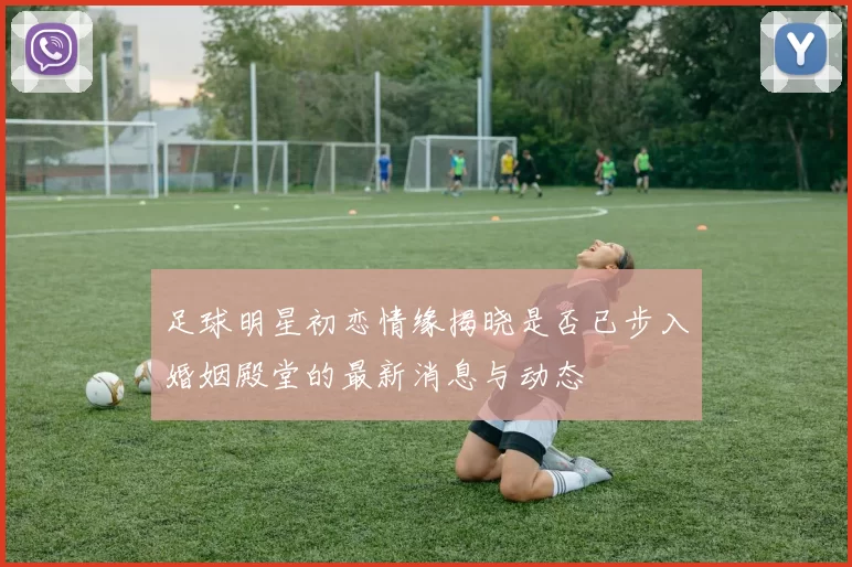 足球明星初恋情缘揭晓是否已步入婚姻殿堂的最新消息与动态