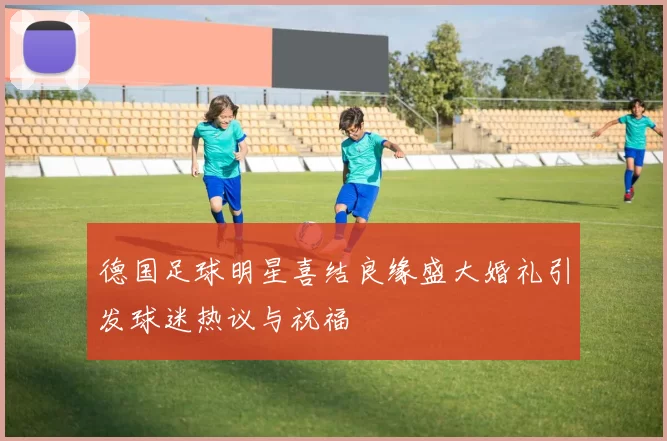 德国足球明星喜结良缘盛大婚礼引发球迷热议与祝福