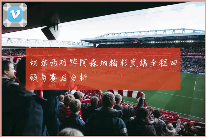 切尔西对阵阿森纳精彩直播全程回顾与赛后分析