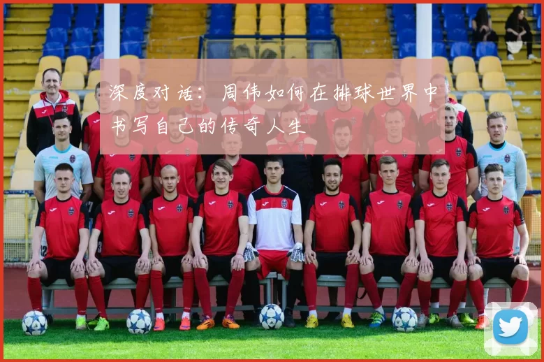 深度对话：周伟如何在排球世界中书写自己的传奇人生