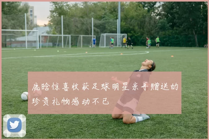 鹿晗惊喜收获足球明星亲手赠送的珍贵礼物感动不已