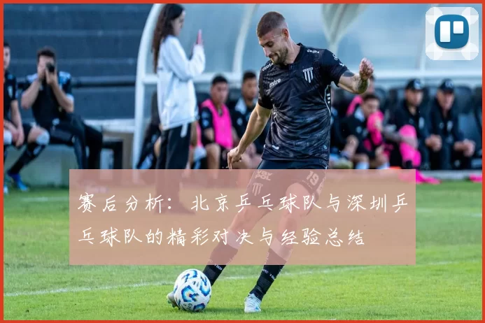 赛后分析：北京乒乓球队与深圳乒乓球队的精彩对决与经验总结