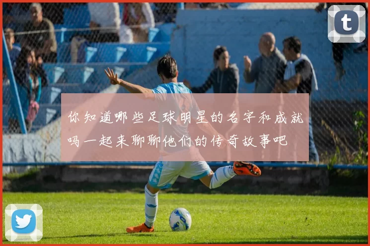 你知道哪些足球明星的名字和成就吗一起来聊聊他们的传奇故事吧