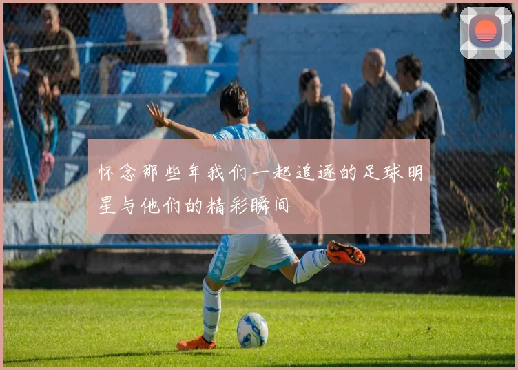 怀念那些年我们一起追逐的足球明星与他们的精彩瞬间