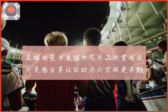 足球明星书桌摆件艺术品欣赏与设计灵感分享让你的办公空间更具魅力