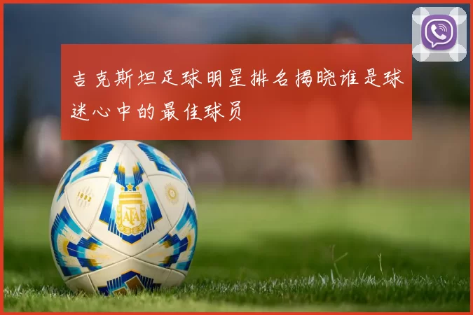吉克斯坦足球明星排名揭晓谁是球迷心中的最佳球员