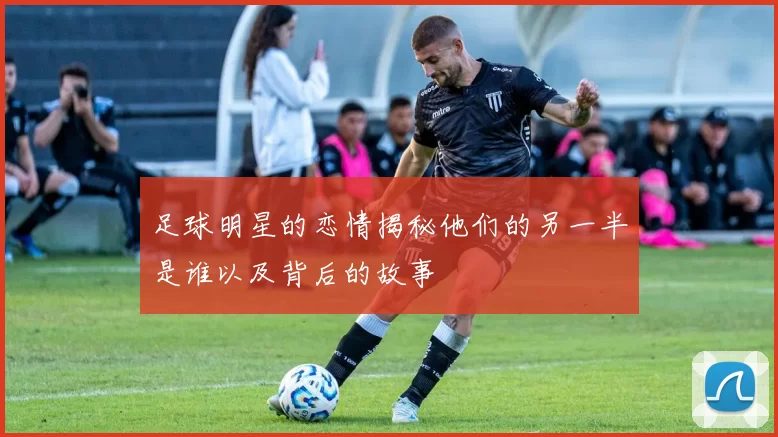 足球明星的恋情揭秘他们的另一半是谁以及背后的故事