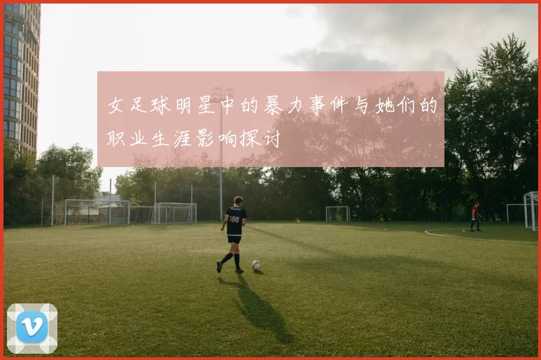 女足球明星中的暴力事件与她们的职业生涯影响探讨