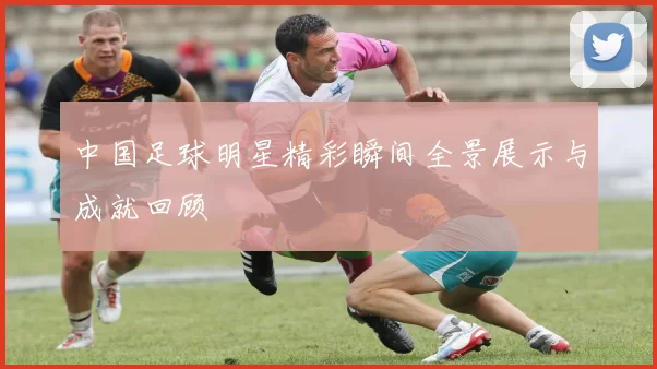 中国足球明星精彩瞬间全景展示与成就回顾