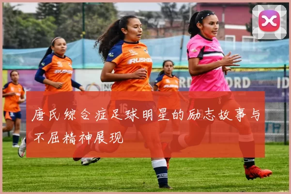 唐氏综合症足球明星的励志故事与不屈精神展现