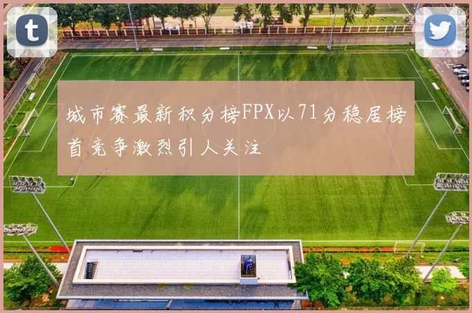 城市赛最新积分榜FPX以71分稳居榜首竞争激烈引人关注