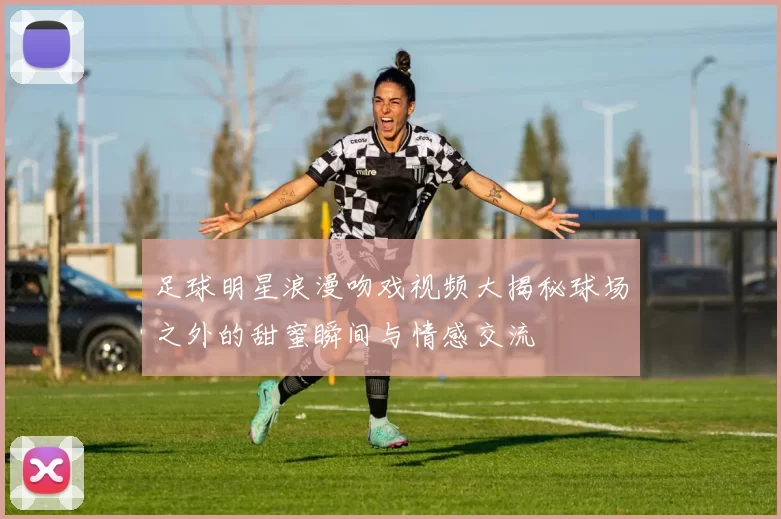 足球明星浪漫吻戏视频大揭秘球场之外的甜蜜瞬间与情感交流