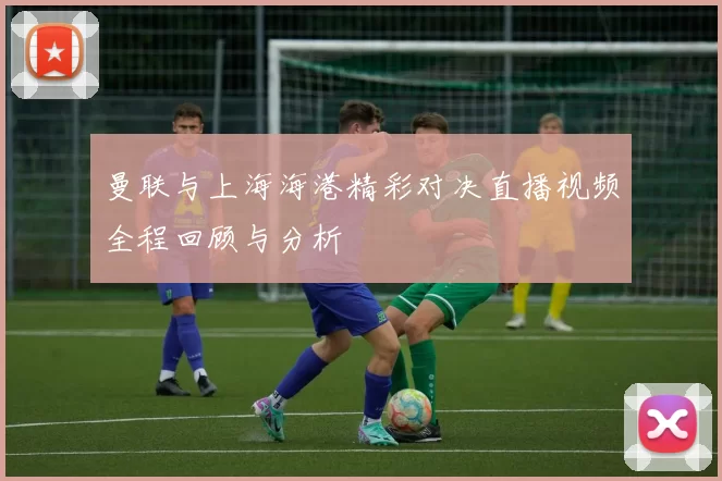 曼联与上海海港精彩对决直播视频全程回顾与分析