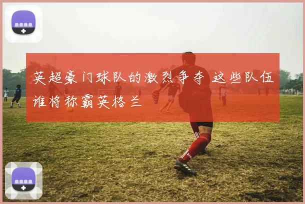英超豪门球队的激烈争夺 这些队伍谁将称霸英格兰