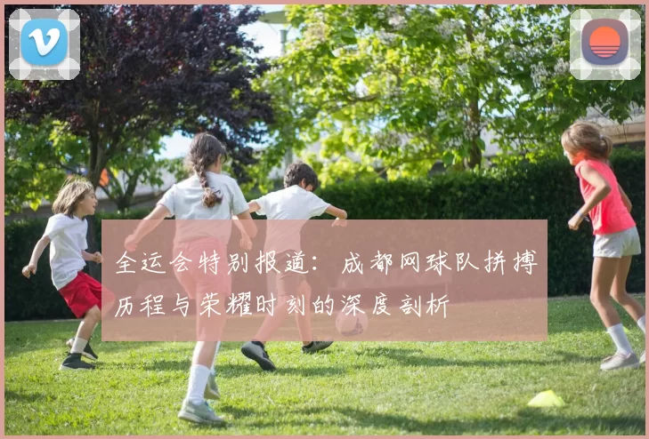 全运会特别报道：成都网球队拼搏历程与荣耀时刻的深度剖析