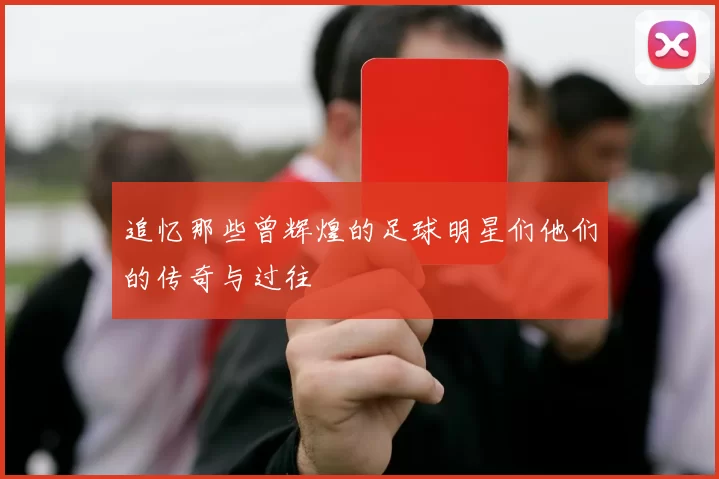 追忆那些曾辉煌的足球明星们他们的传奇与过往