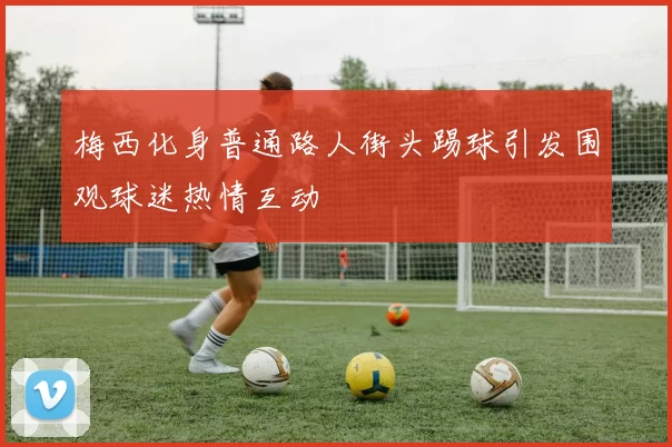 梅西化身普通路人街头踢球引发围观球迷热情互动