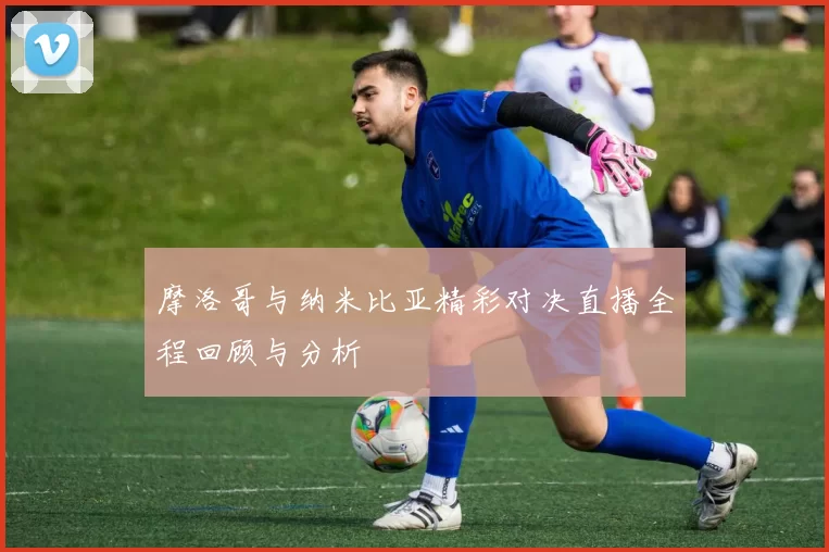 摩洛哥与纳米比亚精彩对决直播全程回顾与分析