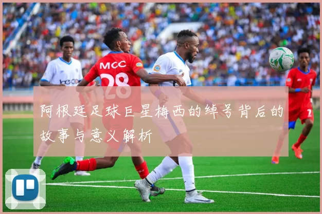 阿根廷足球巨星梅西的绰号背后的故事与意义解析