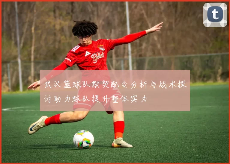 武汉篮球队默契配合分析与战术探讨助力球队提升整体实力