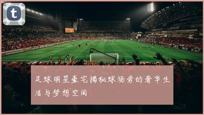足球明星豪宅揭秘球场旁的奢华生活与梦想空间