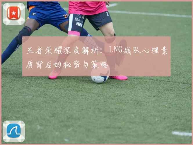 王者荣耀深度解析：LNG战队心理素质背后的秘密与策略
