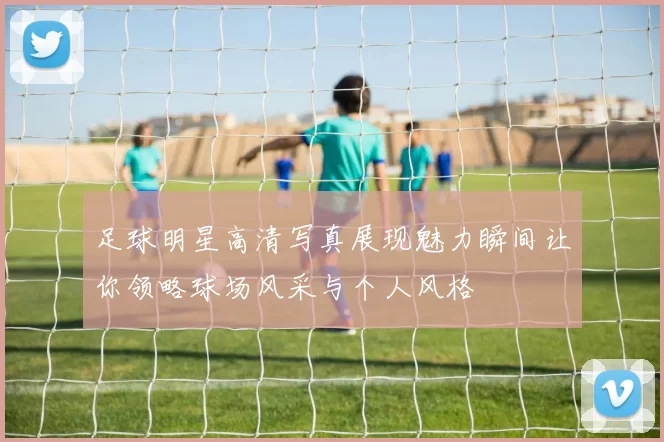 足球明星高清写真展现魅力瞬间让你领略球场风采与个人风格