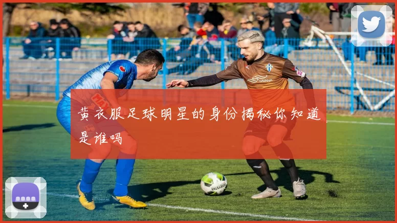 黄衣服足球明星的身份揭秘你知道是谁吗