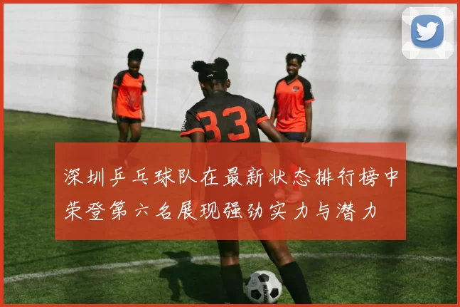 深圳乒乓球队在最新状态排行榜中荣登第六名展现强劲实力与潜力