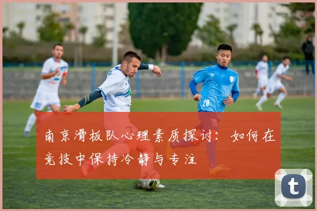 南京滑板队心理素质探讨：如何在竞技中保持冷静与专注
