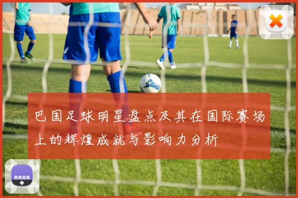 巴国足球明星盘点及其在国际赛场上的辉煌成就与影响力分析