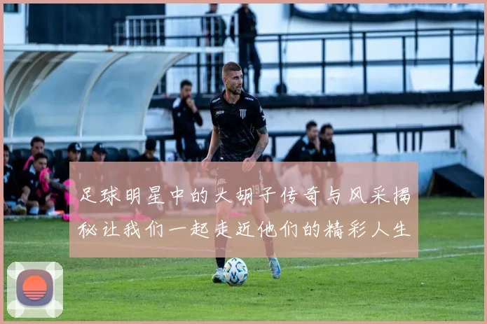 足球明星中的大胡子传奇与风采揭秘让我们一起走近他们的精彩人生